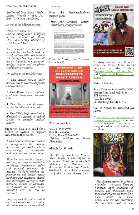 Chealer: (361) 3626238  MeConnell Unie Senior Warden Lariva Wisocki © (361) 362 2300 (048 0 be ransfrred)  as el a the Following s  Helo, my pame is nd I’m caling about e wrgent medica siviion of - Ao Hemandez (TDC] 200255735) e MeConnell Uit  Alvaro’s healh has deceriorted Severel. He can barcly walk or seand,and s fllen tvice--one Fillcing  hesd njuy: He sl s o disgnasis, no acess 2o his medica records, and o phone Gond o contaceanyore.  Im calling o 35k theFollowing:  L Thar Abaro_remin under mediclcre o recive 4 dignosis and reaiment.  2 That Abas be g phone o  3 That Alearo and s lawer recive i full mediclrcord  4. Thae TDG] begin ansring Sinschl o3 geiaric r medic Ty or comsicer medial el  Supporters have also called for Monch of Action to support XinachdTncheirwords, T  R h.ﬁ,..’»if  Texs b usd medi nglc ltion nd rred sl ol psonis for el Mgy oerment kil s whone Etings and rsance shaped A Nt it Ty oy e do b  Evey day sy deny bim il Care chey i chone 10 furning  From  he  FrecXinachliNovw suppore page  S our Demand Lerer: nyurlcom asupporderer  Procet in Auscn, Tesas: Sarday, December 13  Weieto Xinach  inachel 4255735 PO Box 660400  Dl Texas 752660400  Addrs envelope. 10 Alaro Hernindez.  March for Mumia  The 12 day macch for Mumin, which b in Phisdclphia on Novrmber 25 il nd outide SCI Mabonsy on Desember fecdom for al poliil prisoners,  s dways you can hear Mumis’s words on " Prison. Radio, resent roadessts of . which  includ Piccine Amid Colonial War and “Ioum T Rerurns o the e  Wit o Munis  Smare Communications/PA DOC Mumia AbuJamal sAMS335 SCIMahanoy  PO Box 33028  ScPecesburg, lorida 33753  Call o Acton for Reverend Joy. Powel  4 st aion_sosuppors_of Reverend Joy fowell who. was  rcently sl by puards and it eing denicd medical snd mental heslhear,  The aimate exprsson of owis ot onder — i prison. There st hundredsupon hundreds of privons, and thousinds  upon Choucands of ows, e shere 1 o wocil order, o socil pesce. The law and everyihing Ghae inerocks with 1t wix  9 